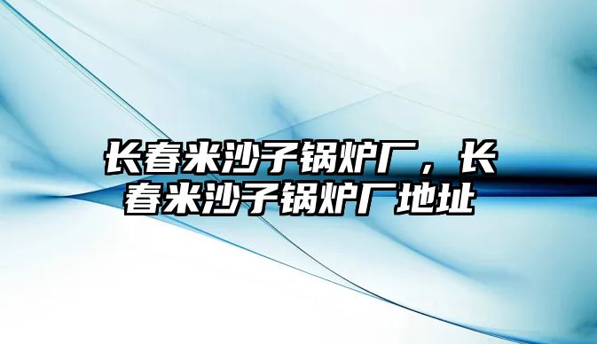 長(zhǎng)春米沙子鍋爐廠，長(zhǎng)春米沙子鍋爐廠地址