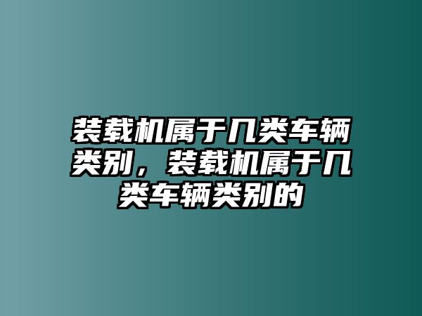 裝載機(jī)屬于幾類(lèi)車(chē)輛類(lèi)別，裝載機(jī)屬于幾類(lèi)車(chē)輛類(lèi)別的