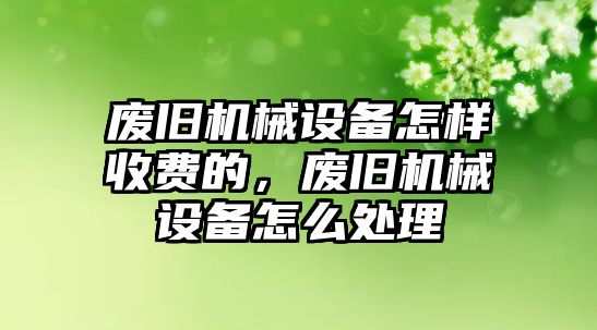 廢舊機(jī)械設(shè)備怎樣收費(fèi)的，廢舊機(jī)械設(shè)備怎么處理