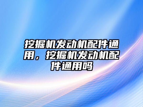 挖掘機(jī)發(fā)動(dòng)機(jī)配件通用，挖掘機(jī)發(fā)動(dòng)機(jī)配件通用嗎