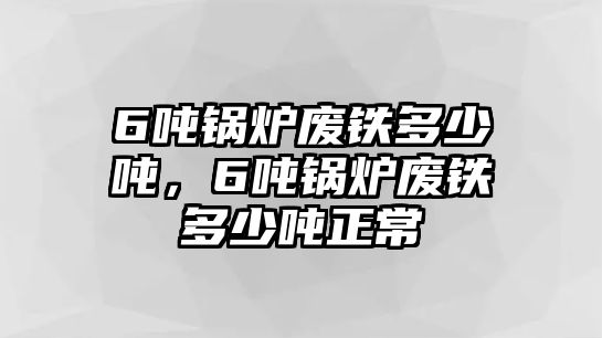 6噸鍋爐廢鐵多少噸，6噸鍋爐廢鐵多少噸正常