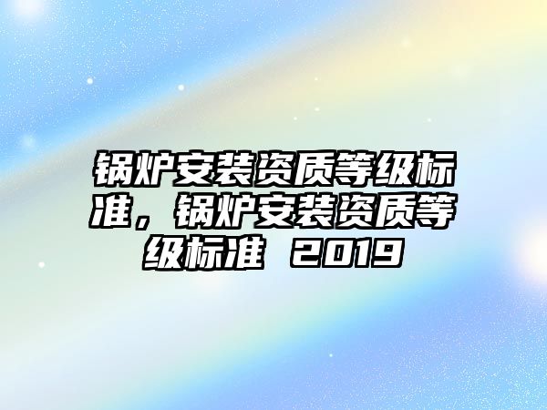 鍋爐安裝資質(zhì)等級標(biāo)準(zhǔn)，鍋爐安裝資質(zhì)等級標(biāo)準(zhǔn) 2019