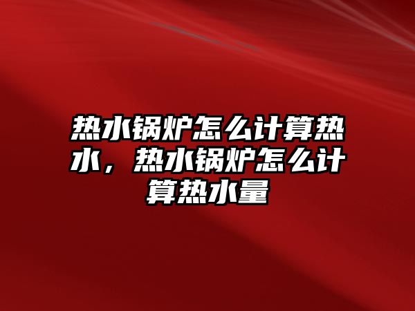 熱水鍋爐怎么計算熱水，熱水鍋爐怎么計算熱水量