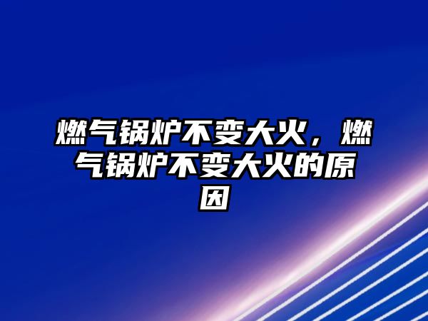 燃氣鍋爐不變大火，燃氣鍋爐不變大火的原因