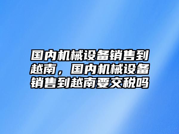 國(guó)內(nèi)機(jī)械設(shè)備銷(xiāo)售到越南，國(guó)內(nèi)機(jī)械設(shè)備銷(xiāo)售到越南要交稅嗎