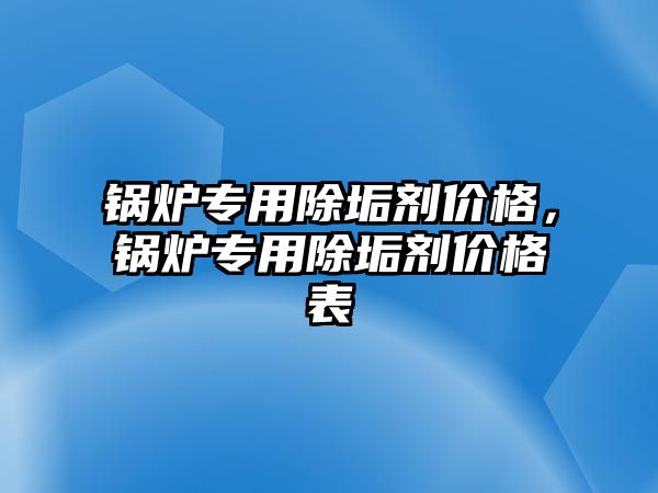 鍋爐專用除垢劑價格，鍋爐專用除垢劑價格表