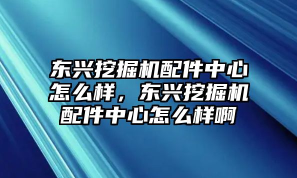 東興挖掘機(jī)配件中心怎么樣，東興挖掘機(jī)配件中心怎么樣啊