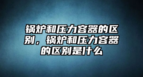 鍋爐和壓力容器的區(qū)別，鍋爐和壓力容器的區(qū)別是什么