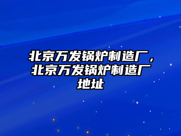 北京萬發(fā)鍋爐制造廠，北京萬發(fā)鍋爐制造廠地址