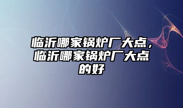 臨沂哪家鍋爐廠大點，臨沂哪家鍋爐廠大點的好