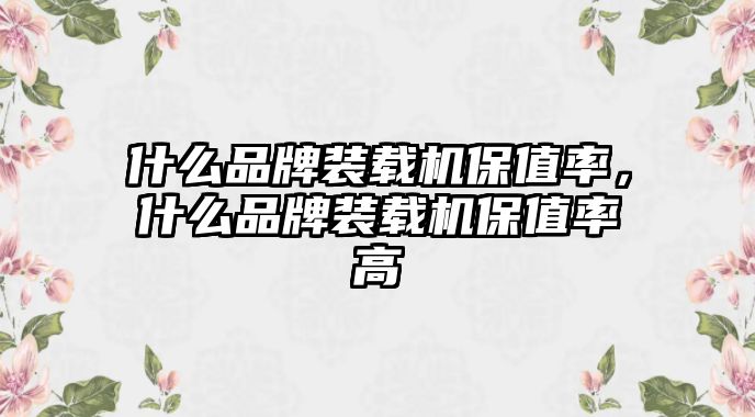 什么品牌裝載機保值率，什么品牌裝載機保值率高