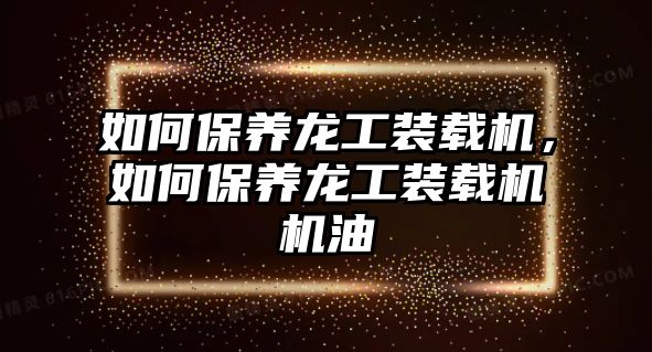 如何保養(yǎng)龍工裝載機，如何保養(yǎng)龍工裝載機機油