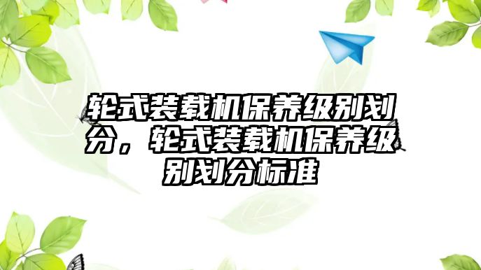 輪式裝載機(jī)保養(yǎng)級(jí)別劃分，輪式裝載機(jī)保養(yǎng)級(jí)別劃分標(biāo)準(zhǔn)