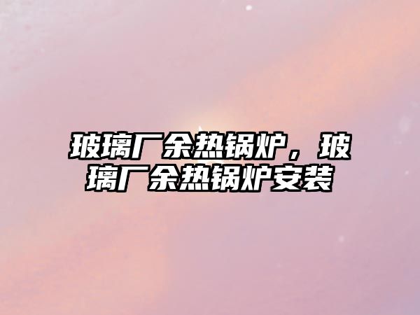 玻璃廠余熱鍋爐，玻璃廠余熱鍋爐安裝