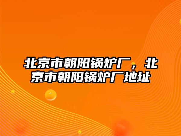 北京市朝陽鍋爐廠，北京市朝陽鍋爐廠地址