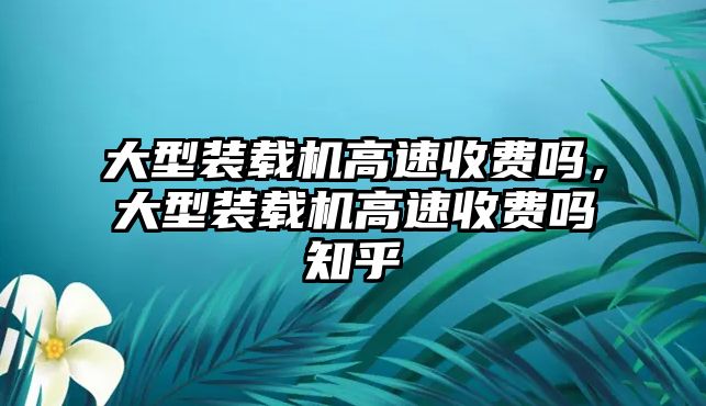 大型裝載機(jī)高速收費(fèi)嗎，大型裝載機(jī)高速收費(fèi)嗎知乎