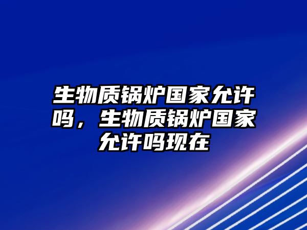 生物質(zhì)鍋爐國(guó)家允許嗎，生物質(zhì)鍋爐國(guó)家允許嗎現(xiàn)在