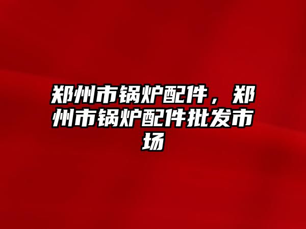 鄭州市鍋爐配件，鄭州市鍋爐配件批發(fā)市場