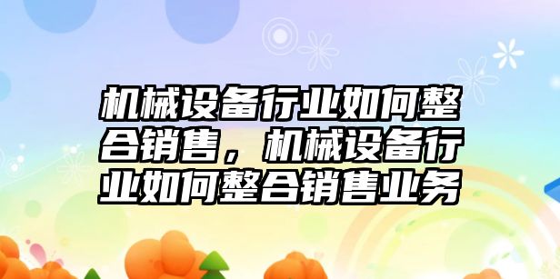 機(jī)械設(shè)備行業(yè)如何整合銷售，機(jī)械設(shè)備行業(yè)如何整合銷售業(yè)務(wù)