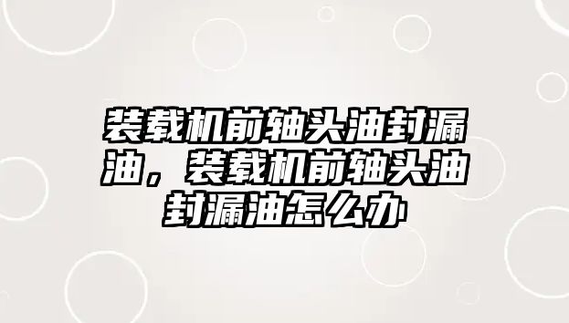 裝載機(jī)前軸頭油封漏油，裝載機(jī)前軸頭油封漏油怎么辦