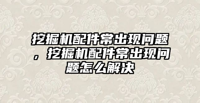 挖掘機配件常出現(xiàn)問題，挖掘機配件常出現(xiàn)問題怎么解決