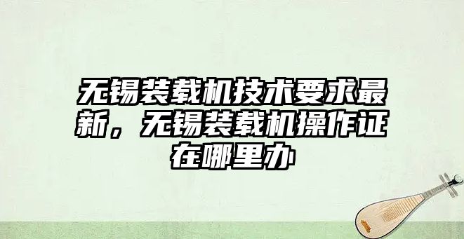 無錫裝載機技術要求最新，無錫裝載機操作證在哪里辦