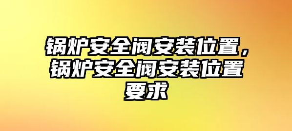 鍋爐安全閥安裝位置，鍋爐安全閥安裝位置要求