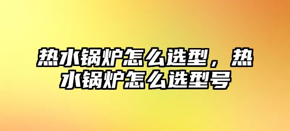 熱水鍋爐怎么選型，熱水鍋爐怎么選型號