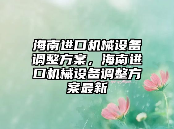 海南進(jìn)口機(jī)械設(shè)備調(diào)整方案，海南進(jìn)口機(jī)械設(shè)備調(diào)整方案最新