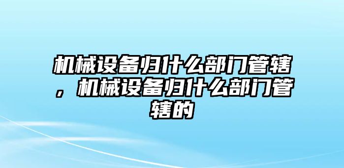 機械設(shè)備歸什么部門管轄，機械設(shè)備歸什么部門管轄的