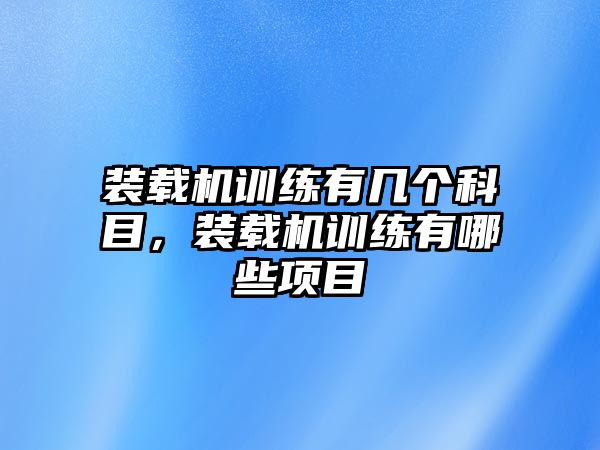 裝載機訓(xùn)練有幾個科目，裝載機訓(xùn)練有哪些項目