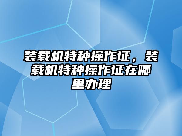 裝載機特種操作證，裝載機特種操作證在哪里辦理