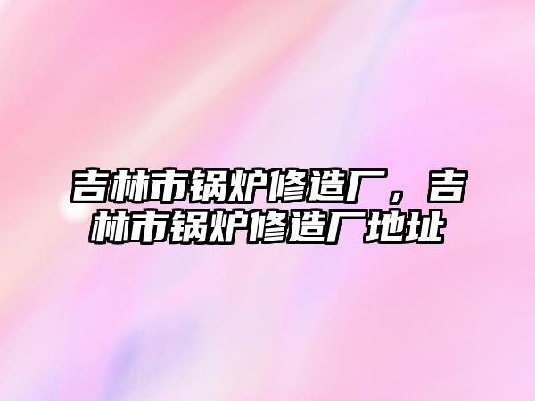 吉林市鍋爐修造廠，吉林市鍋爐修造廠地址