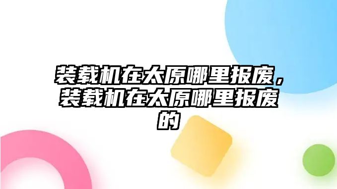 裝載機(jī)在太原哪里報(bào)廢，裝載機(jī)在太原哪里報(bào)廢的