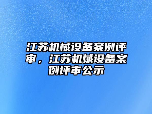 江蘇機(jī)械設(shè)備案例評審，江蘇機(jī)械設(shè)備案例評審公示