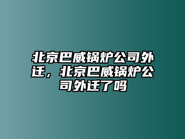 北京巴威鍋爐公司外遷，北京巴威鍋爐公司外遷了嗎