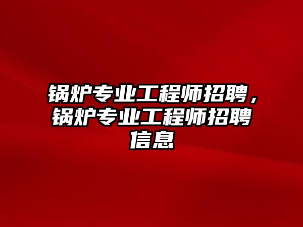 鍋爐專業(yè)工程師招聘，鍋爐專業(yè)工程師招聘信息