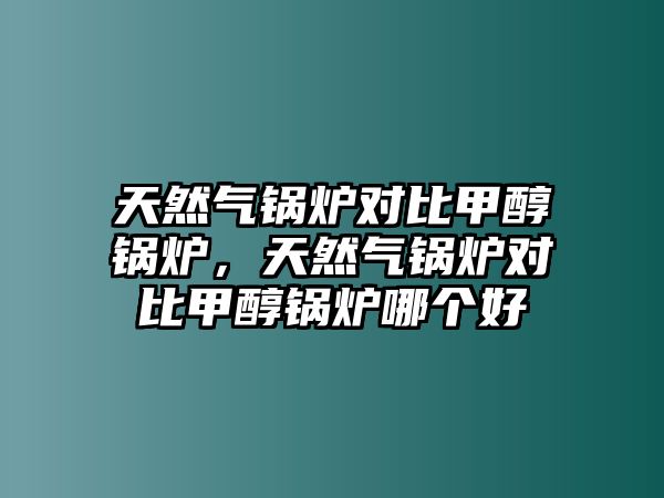 天然氣鍋爐對比甲醇鍋爐，天然氣鍋爐對比甲醇鍋爐哪個好