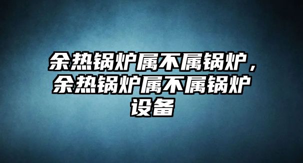 余熱鍋爐屬不屬鍋爐，余熱鍋爐屬不屬鍋爐設(shè)備