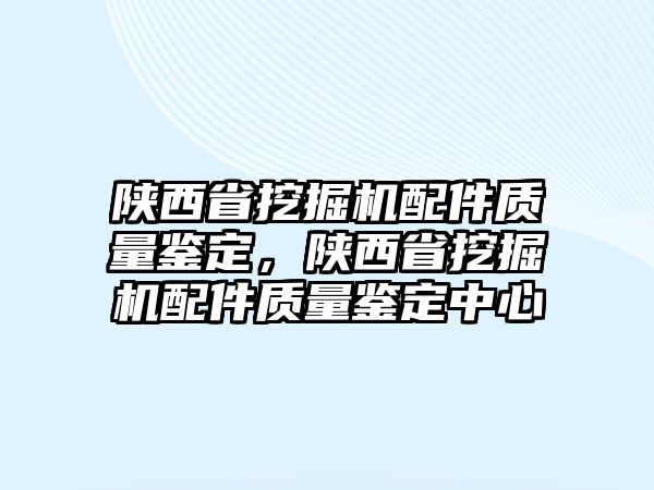 陜西省挖掘機配件質(zhì)量鑒定，陜西省挖掘機配件質(zhì)量鑒定中心