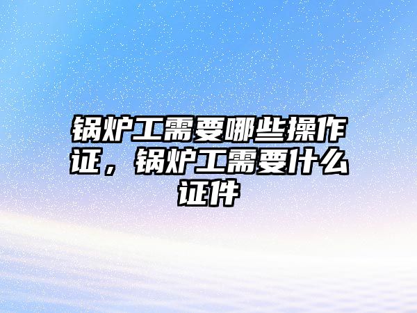 鍋爐工需要哪些操作證，鍋爐工需要什么證件