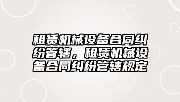 租賃機械設(shè)備合同糾紛管轄，租賃機械設(shè)備合同糾紛管轄規(guī)定