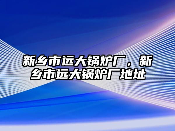 新鄉(xiāng)市遠大鍋爐廠，新鄉(xiāng)市遠大鍋爐廠地址