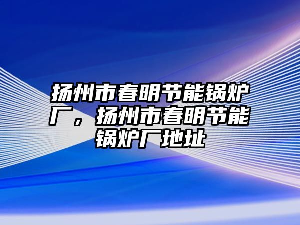 揚(yáng)州市春明節(jié)能鍋爐廠，揚(yáng)州市春明節(jié)能鍋爐廠地址