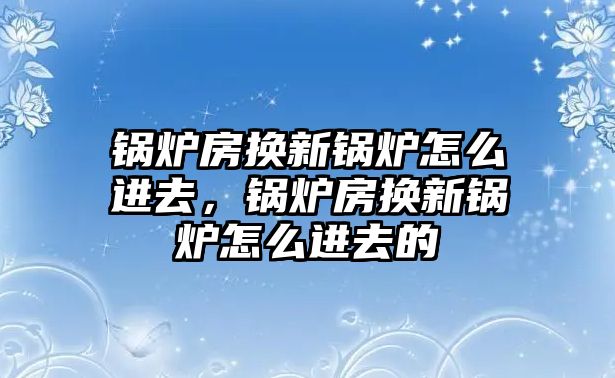 鍋爐房換新鍋爐怎么進去，鍋爐房換新鍋爐怎么進去的