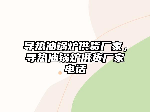 導熱油鍋爐供貨廠家，導熱油鍋爐供貨廠家電話