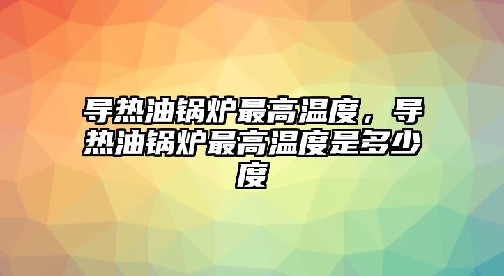 導熱油鍋爐最高溫度，導熱油鍋爐最高溫度是多少度