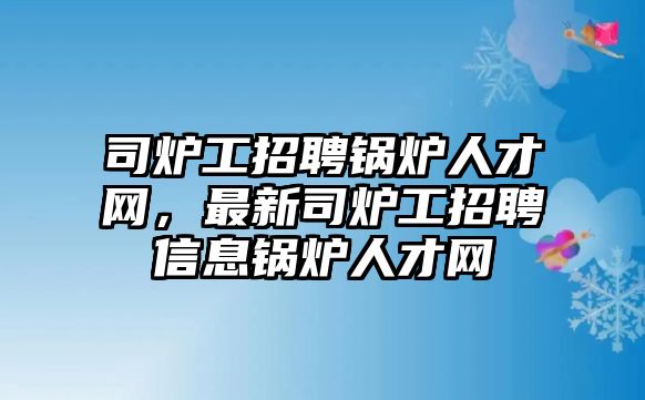 司爐工招聘鍋爐人才網(wǎng)，最新司爐工招聘信息鍋爐人才網(wǎng)