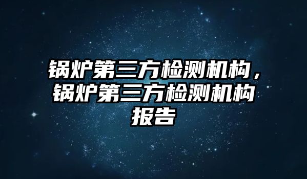 鍋爐第三方檢測(cè)機(jī)構(gòu)，鍋爐第三方檢測(cè)機(jī)構(gòu)報(bào)告