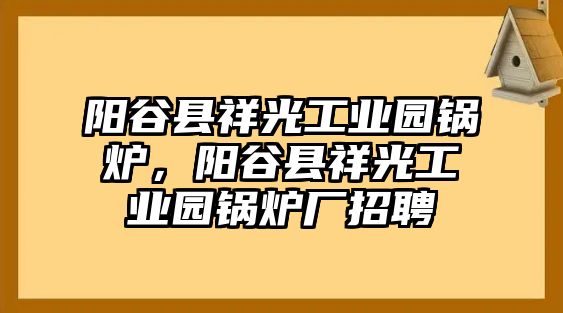 陽谷縣祥光工業(yè)園鍋爐，陽谷縣祥光工業(yè)園鍋爐廠招聘